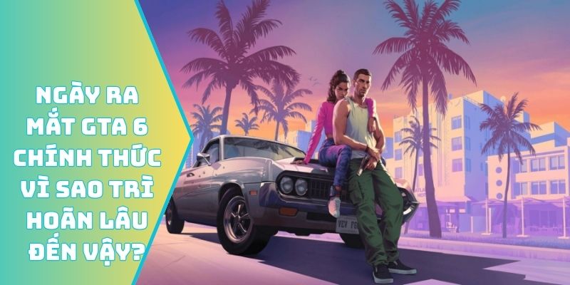 Ngày ra mắt GTA 6 chính thức vì sao trì hoãn lâu đến vậy?